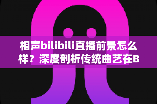 相声bilibili直播前景怎么样？深度剖析传统曲艺在B站直播的机遇、挑战与未来发展方向