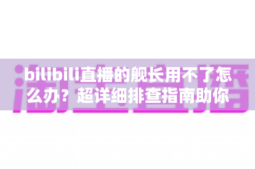 bilibili直播的舰长用不了怎么办?超详细排查指南助你快速恢复舰长特权 bilibili直播的舰长用不了怎么办?超详细排查指南助你快速恢复舰长特权
