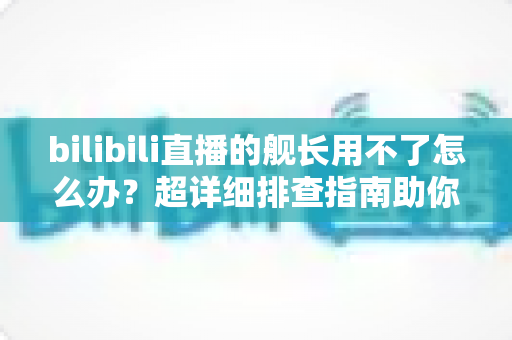 bilibili直播的舰长用不了怎么办?超详细排查指南助你快速恢复舰长特权 bilibili直播的舰长用不了怎么办?超详细排查指南助你快速恢复舰长特权