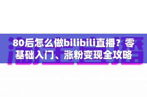 80后怎么做bilibili直播?零基础入门、涨粉变现全攻略一文讲透 80后怎么做bilibili直播?零基础入门、涨粉变现全攻略一文讲透