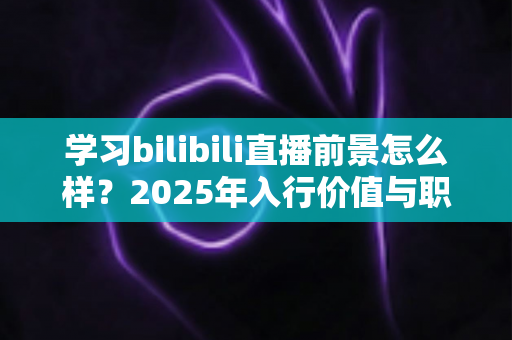 学习bilibili直播前景怎么样?2025年入行价值与职业发展前景全解析 学习bilibili直播前景怎么样?2025年入行价值与职业发展前景全解析