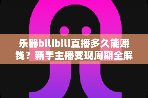 乐器bilibili直播多久能赚钱？新手主播变现周期全解析与快速起号指南