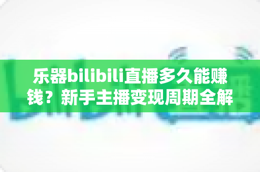乐器bilibili直播多久能赚钱？新手主播变现周期全解析与快速起号指南