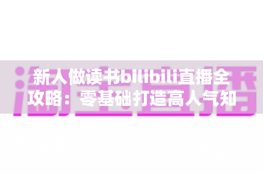 新人做读书bilibili直播全攻略：零基础打造高人气知识型直播间的实用指南