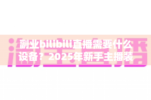 副业bilibili直播需要什么设备?2025年新手主播装备清单与预算指南全解析 副业bilibili直播需要什么设备?2025年新手主播装备清单与预算指南全解析