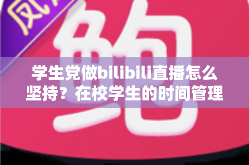学生党做bilibili直播怎么坚持？在校学生的时间管理、心态调整与成长全攻略