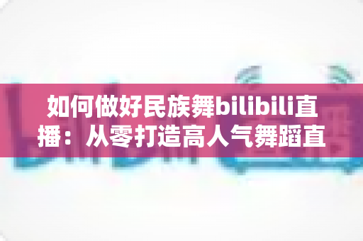 如何做好民族舞bilibili直播:从零打造高人气舞蹈直播间的实用指南 如何做好民族舞bilibili直播:从零打造高人气舞蹈直播间的实用指南