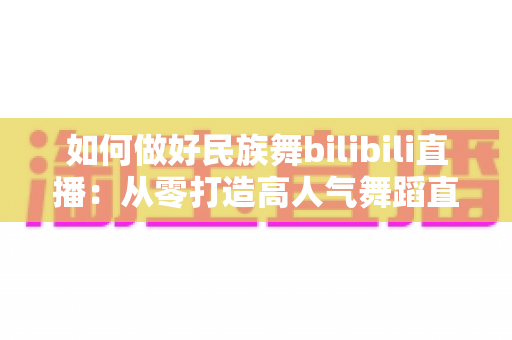 如何做好民族舞bilibili直播:从零打造高人气舞蹈直播间的实用指南 如何做好民族舞bilibili直播:从零打造高人气舞蹈直播间的实用指南