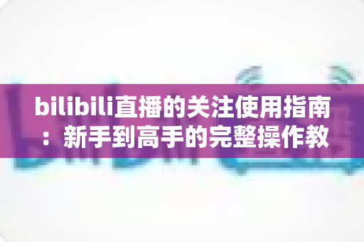 bilibili直播的关注使用指南：新手到高手的完整操作教程与实用技巧