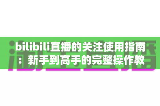bilibili直播的关注使用指南：新手到高手的完整操作教程与实用技巧