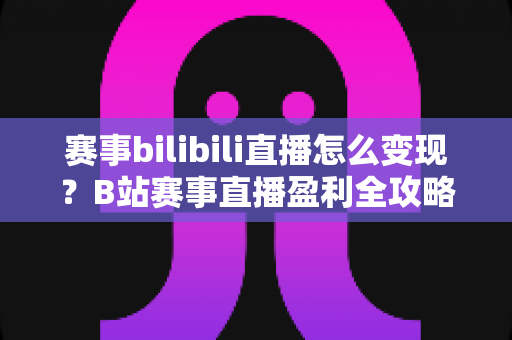 赛事bilibili直播怎么变现?B站赛事直播盈利全攻略与实操技巧深度解析 赛事bilibili直播怎么变现?B站赛事直播盈利全攻略与实操技巧深度解析