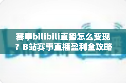 赛事bilibili直播怎么变现?B站赛事直播盈利全攻略与实操技巧深度解析 赛事bilibili直播怎么变现?B站赛事直播盈利全攻略与实操技巧深度解析