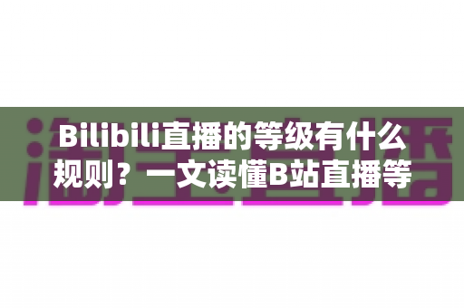 Bilibili直播的等级有什么规则?一文读懂B站直播等级体系、升级机制与实用技巧 Bilibili直播的等级有什么规则?一文读懂B站直播等级体系、升级机制与实用技巧