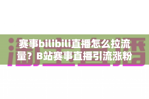 赛事bilibili直播怎么拉流量?B站赛事直播引流涨粉全攻略,助你快速破圈 赛事bilibili直播怎么拉流量?B站赛事直播引流涨粉全攻略,助你快速破圈