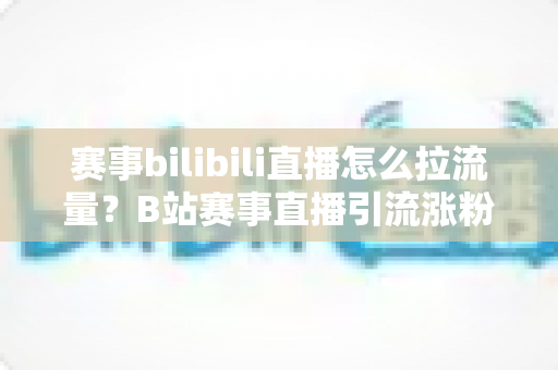 赛事bilibili直播怎么拉流量?B站赛事直播引流涨粉全攻略,助你快速破圈 赛事bilibili直播怎么拉流量?B站赛事直播引流涨粉全攻略,助你快速破圈