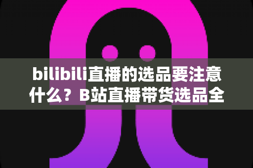 bilibili直播的选品要注意什么？B站直播带货选品全攻略与避坑实战指南