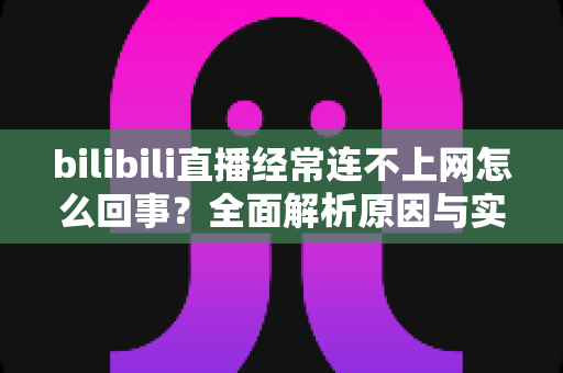 bilibili直播经常连不上网怎么回事?全面解析原因与实用解决方案指南 bilibili直播经常连不上网怎么回事?全面解析原因与实用解决方案指南