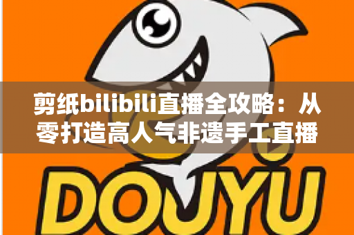 剪纸bilibili直播全攻略:从零打造高人气非遗手工直播间的实用指南 剪纸bilibili直播全攻略:从零打造高人气非遗手工直播间的实用指南