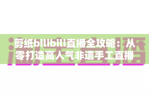 剪纸bilibili直播全攻略:从零打造高人气非遗手工直播间的实用指南 剪纸bilibili直播全攻略:从零打造高人气非遗手工直播间的实用指南