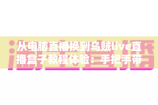 从电脑直播换到乌贼live直播盒子教程体验:手把手带你零基础完成直播设备升级 从电脑直播换到乌贼live直播盒子教程体验:手把手带你零基础完成直播设备升级