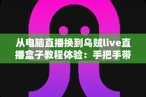 从电脑直播换到乌贼live直播盒子教程体验：手把手带你零基础完成直播设备升级