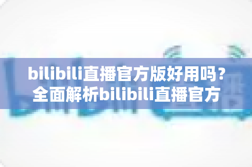bilibili直播官方版好用吗？全面解析bilibili直播官方版的功能、体验与真实评价