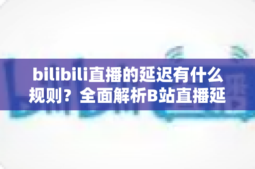 bilibili直播的延迟有什么规则？全面解析B站直播延迟机制与优化指南
