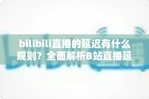 bilibili直播的延迟有什么规则？全面解析B站直播延迟机制与优化指南