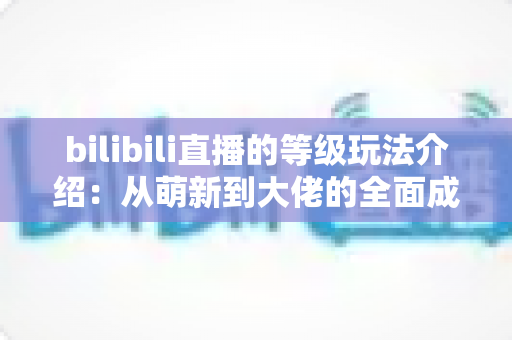 bilibili直播的等级玩法介绍：从萌新到大佬的全面成长攻略，轻松玩转直播等级体系