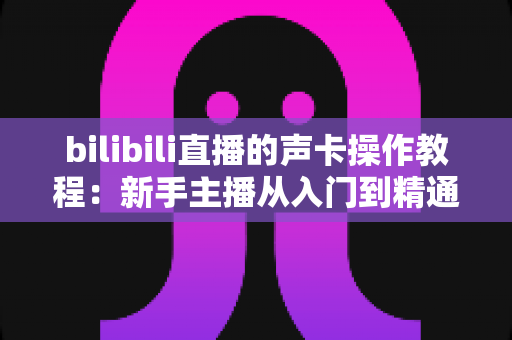 bilibili直播的声卡操作教程:新手主播从入门到精通的音效调校完全指南 bilibili直播的声卡操作教程:新手主播从入门到精通的音效调校完全指南