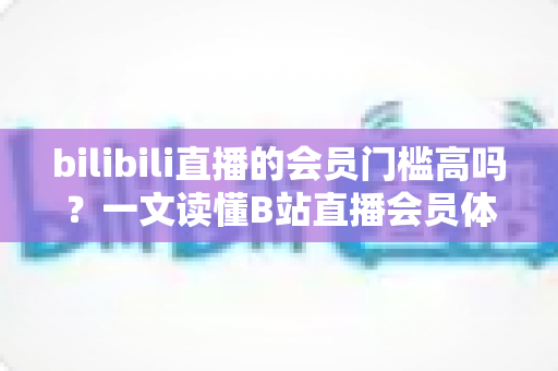 bilibili直播的会员门槛高吗？一文读懂B站直播会员体系、开通条件与真实体验
