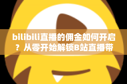 bilibili直播的佣金如何开启?从零开始解锁B站直播带货收益的完整指南 bilibili直播的佣金如何开启?从零开始解锁B站直播带货收益的完整指南