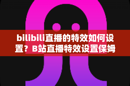 bilibili直播的特效如何设置?B站直播特效设置保姆级教程,快速提升直播间人气与互动率 bilibili直播的特效如何设置?B站直播特效设置保姆级教程,快速提升直播间人气与互动率