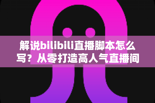 解说bilibili直播脚本怎么写?从零打造高人气直播间的实战指南 解说bilibili直播脚本怎么写?从零打造高人气直播间的实战指南