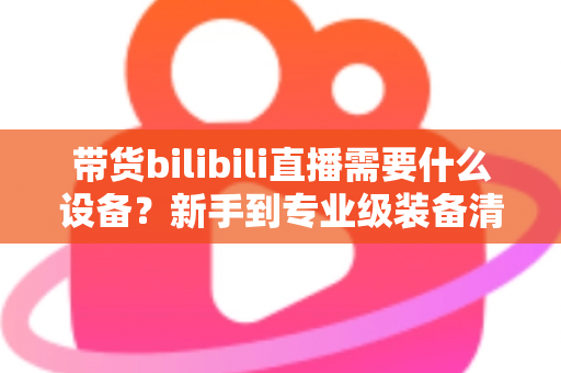 带货bilibili直播需要什么设备?新手到专业级装备清单全面解析 带货bilibili直播需要什么设备?新手到专业级装备清单全面解析
