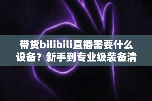 带货bilibili直播需要什么设备?新手到专业级装备清单全面解析 带货bilibili直播需要什么设备?新手到专业级装备清单全面解析