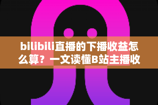 bilibili直播的下播收益怎么算?一文读懂B站主播收益构成、分成比例与提现全流程 bilibili直播的下播收益怎么算?一文读懂B站主播收益构成、分成比例与提现全流程