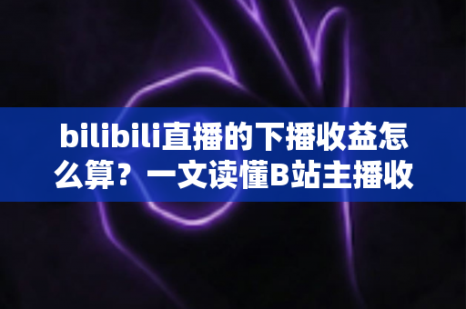 bilibili直播的下播收益怎么算?一文读懂B站主播收益构成、分成比例与提现全流程 bilibili直播的下播收益怎么算?一文读懂B站主播收益构成、分成比例与提现全流程