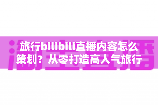 旅行bilibili直播内容怎么策划？从零打造高人气旅行直播间的实用全攻略