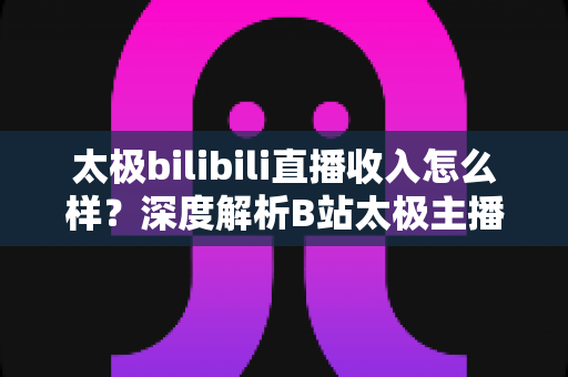 太极bilibili直播收入怎么样?深度解析B站太极主播的赚钱方式与真实变现潜力 太极bilibili直播收入怎么样?深度解析B站太极主播的赚钱方式与真实变现潜力