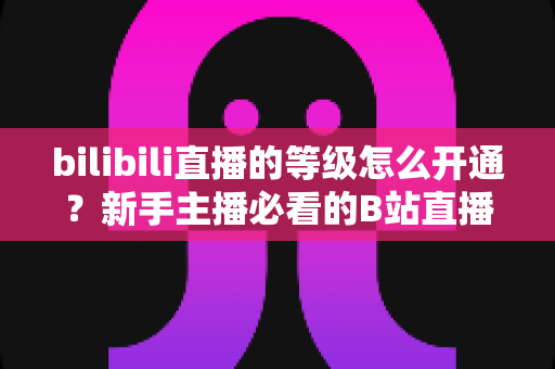 bilibili直播的等级怎么开通？新手主播必看的B站直播等级开通与快速升级全攻略