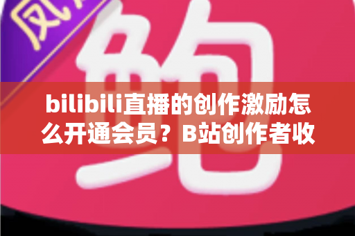 bilibili直播的创作激励怎么开通会员？B站创作者收益与会员开通全流程指南