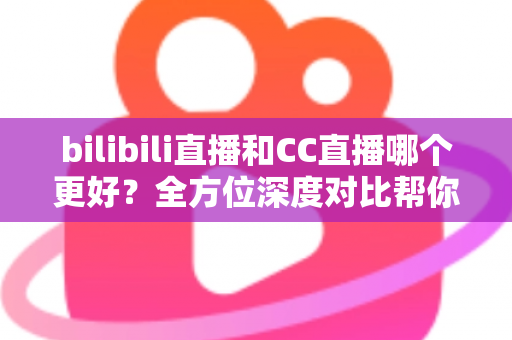 bilibili直播和CC直播哪个更好？全方位深度对比帮你找到最适合的直播平台