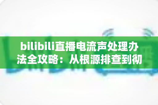 bilibili直播电流声处理办法全攻略：从根源排查到彻底消除杂音的实用指南