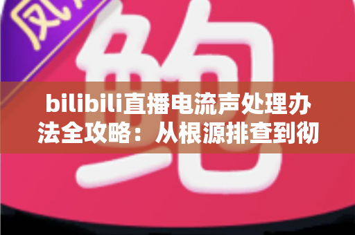 bilibili直播电流声处理办法全攻略：从根源排查到彻底消除杂音的实用指南