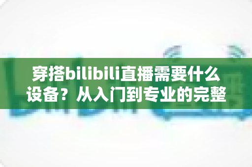 穿搭bilibili直播需要什么设备?从入门到专业的完整设备清单与实用指南 穿搭bilibili直播需要什么设备?从入门到专业的完整设备清单与实用指南
