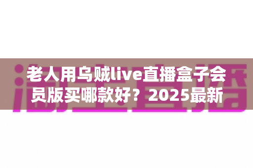 老人用乌贼live直播盒子会员版买哪款好?2025最新选购指南与避坑建议全解析 老人用乌贼live直播盒子会员版买哪款好?2025最新选购指南与避坑建议全解析