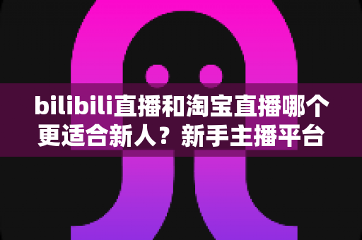 bilibili直播和淘宝直播哪个更适合新人？新手主播平台选择深度解析与实战指南
