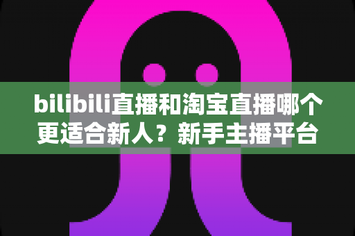 bilibili直播和淘宝直播哪个更适合新人？新手主播平台选择深度解析与实战指南