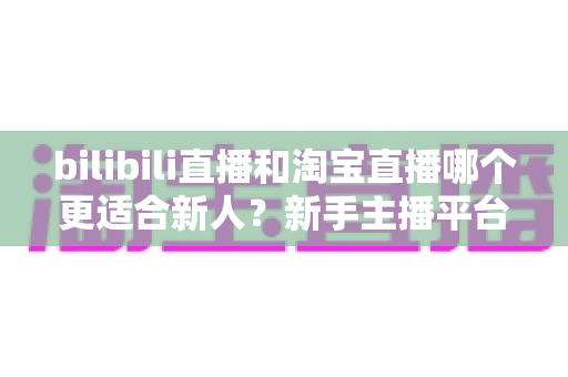 bilibili直播和淘宝直播哪个更适合新人？新手主播平台选择深度解析与实战指南